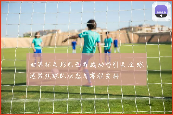 世界杯足彩巴西备战动态引关注 球迷聚焦球队状态与赛程安排