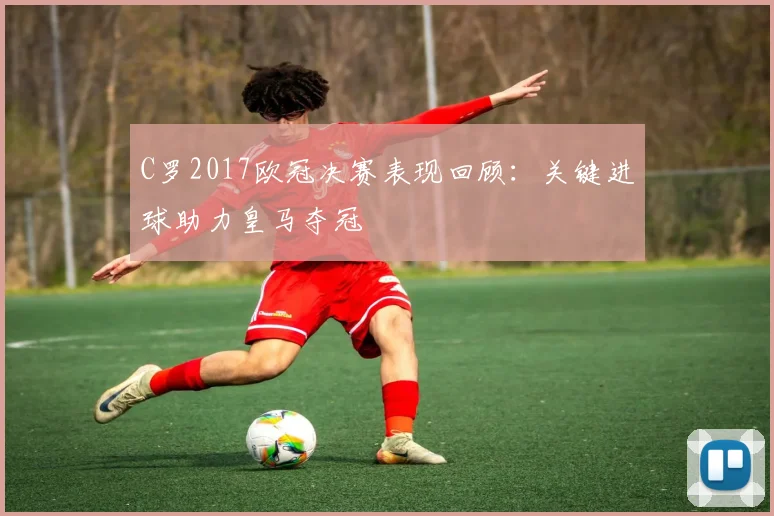C罗2017欧冠决赛表现回顾：关键进球助力皇马夺冠