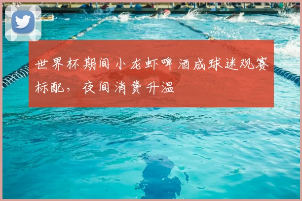 世界杯期间小龙虾啤酒成球迷观赛标配，夜间消费升温
