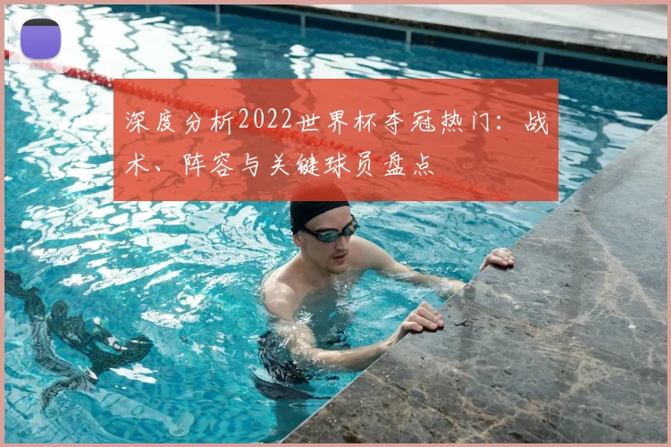 深度分析2022世界杯夺冠热门：战术、阵容与关键球员盘点