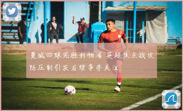 曼城四球完胜利物浦 英超焦点战攻防压制引发后续争夺关注