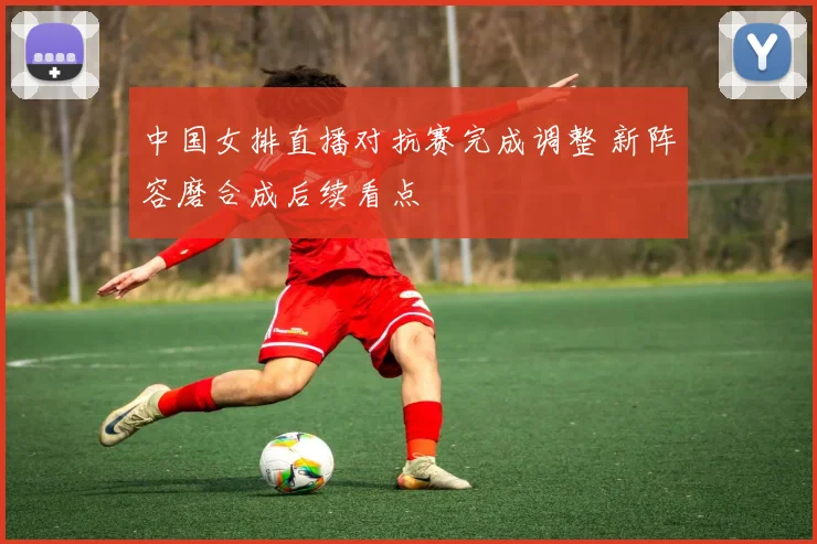 中国女排直播对抗赛完成调整 新阵容磨合成后续看点
