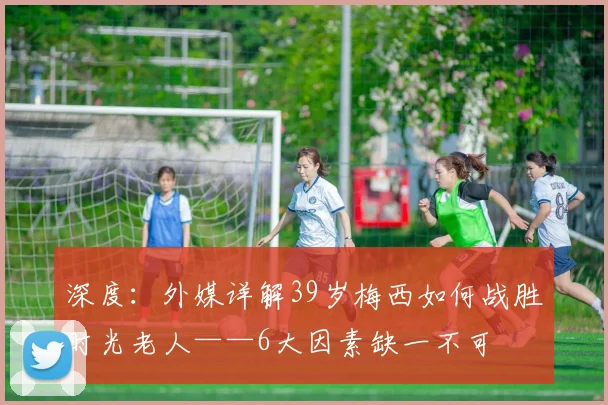 深度:外媒详解39岁梅西如何战胜时光老人——6大因素缺一不可