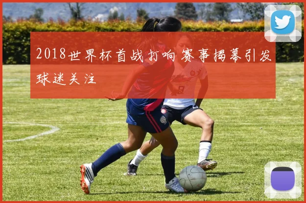 2018世界杯首战打响 赛事揭幕引发球迷关注
