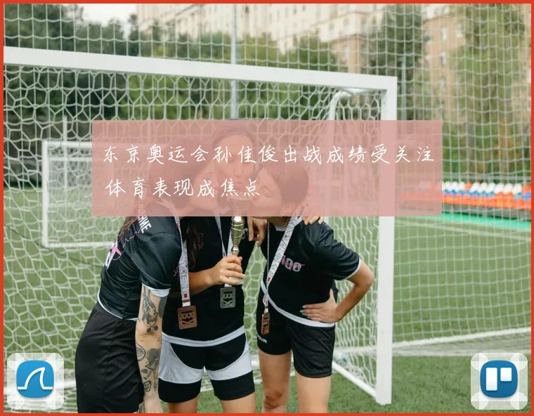东京奥运会孙佳俊出战成绩受关注 体育表现成焦点