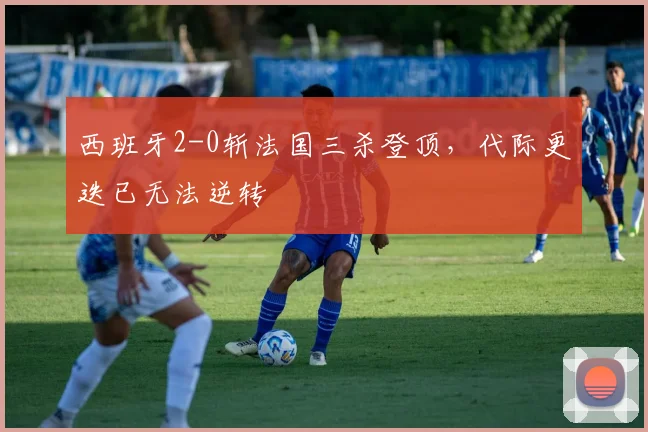 西班牙2-0斩法国三杀登顶，代际更迭已无法逆转