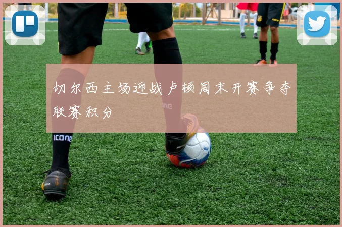 切尔西主场迎战卢顿周末开赛争夺联赛积分