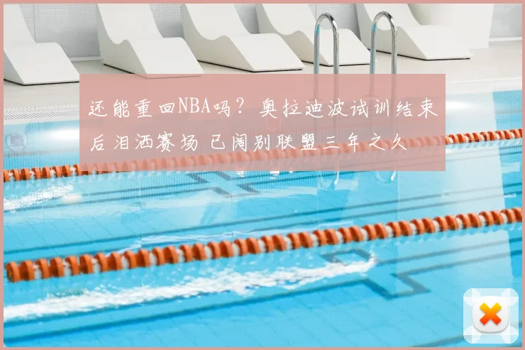 还能重回NBA吗?奥拉迪波试训结束后泪洒赛场 已阔别联盟三年之久