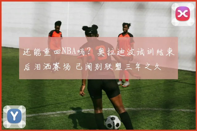 还能重回NBA吗?奥拉迪波试训结束后泪洒赛场 已阔别联盟三年之久