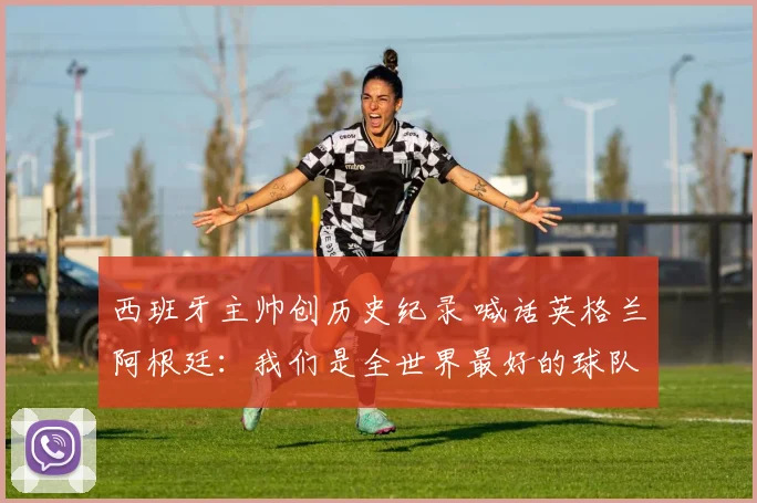 西班牙主帅创历史纪录 喊话英格兰阿根廷:我们是全世界最好的球队