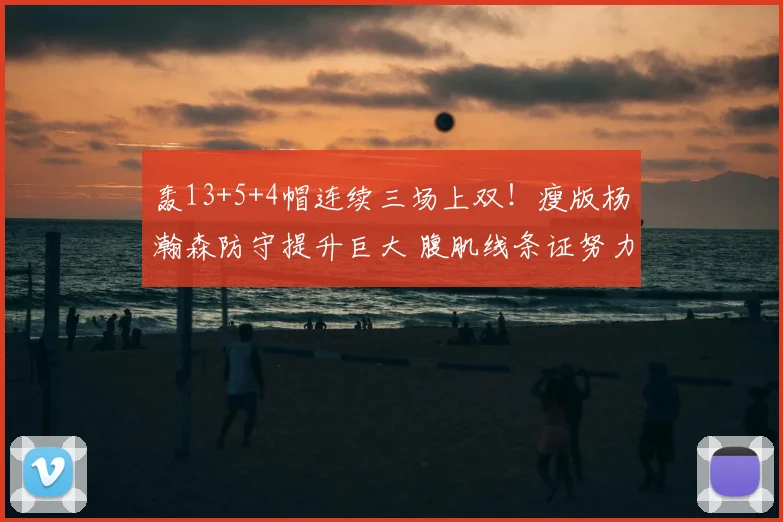 轰13+5+4帽连续三场上双!瘦版杨瀚森防守提升巨大 腹肌线条证努力