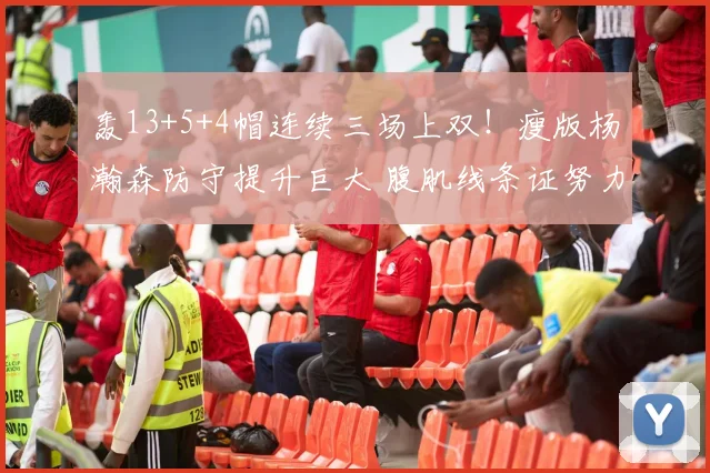 轰13+5+4帽连续三场上双!瘦版杨瀚森防守提升巨大 腹肌线条证努力