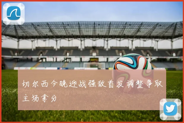 切尔西今晚迎战强敌首发调整争取主场拿分