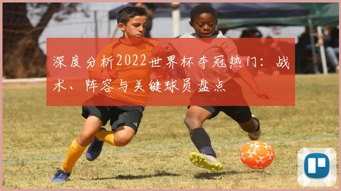 深度分析2022世界杯夺冠热门：战术、阵容与关键球员盘点