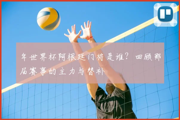 年世界杯阿根廷门将是谁?回顾那届赛事的主力与替补