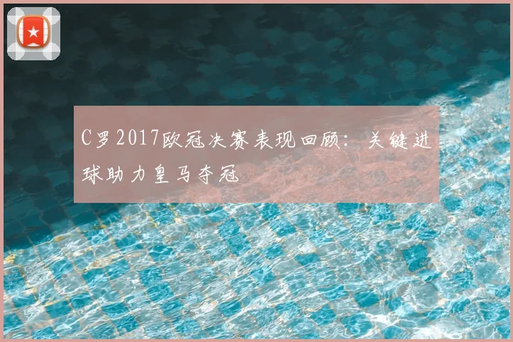 C罗2017欧冠决赛表现回顾：关键进球助力皇马夺冠
