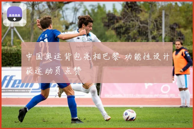中国奥运背包亮相巴黎 功能性设计获运动员点赞