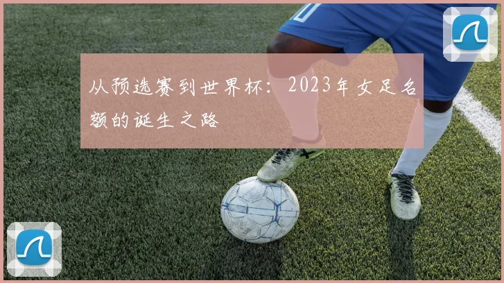 从预选赛到世界杯:2023年女足名额的诞生之路