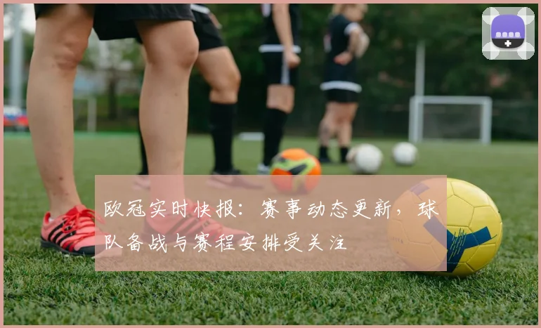 欧冠实时快报:赛事动态更新,球队备战与赛程安排受关注