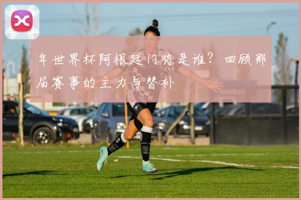 年世界杯阿根廷门将是谁?回顾那届赛事的主力与替补
