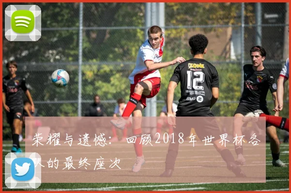 荣耀与遗憾:回顾2018年世界杯各队的最终座次