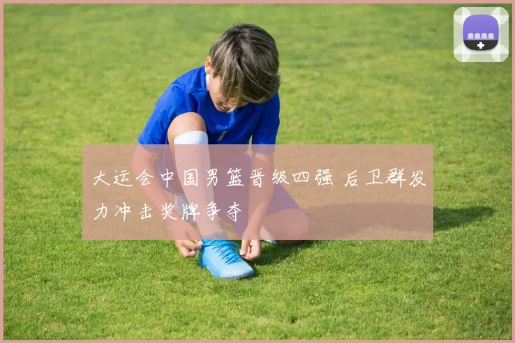 大运会中国男篮晋级四强 后卫群发力冲击奖牌争夺