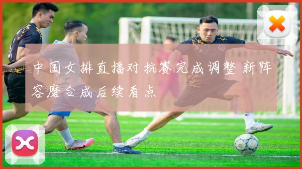 中国女排直播对抗赛完成调整 新阵容磨合成后续看点