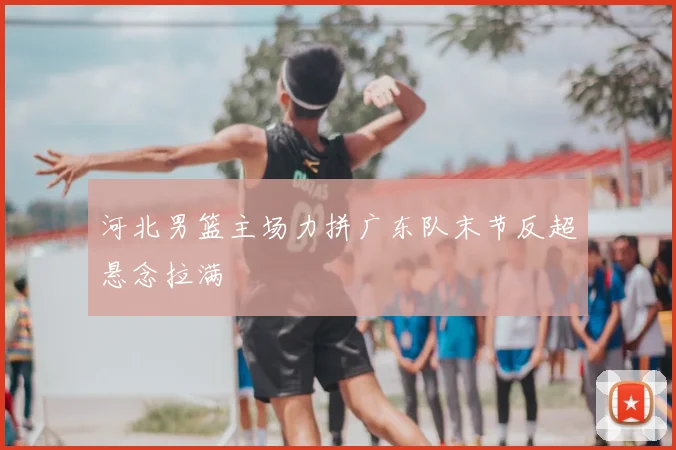 河北男篮主场力拼广东队末节反超悬念拉满