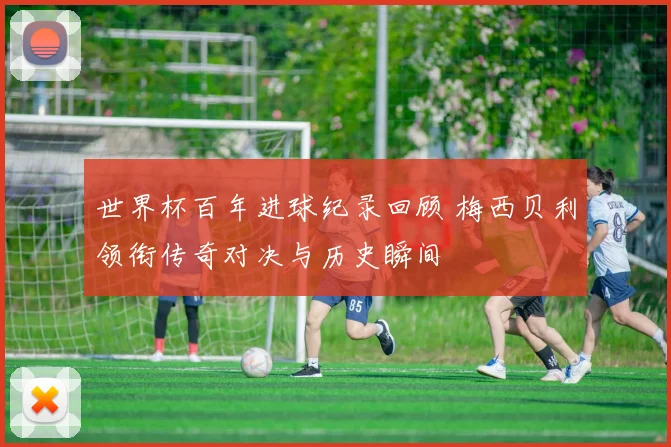 世界杯百年进球纪录回顾 梅西贝利领衔传奇对决与历史瞬间