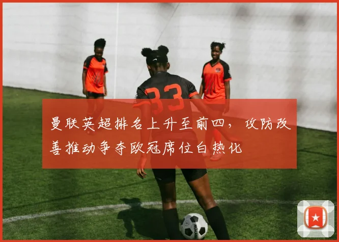 曼联英超排名上升至前四，攻防改善推动争夺欧冠席位白热化