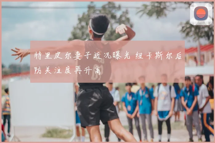 特里皮尔妻子近况曝光 纽卡斯尔后防关注度再升高