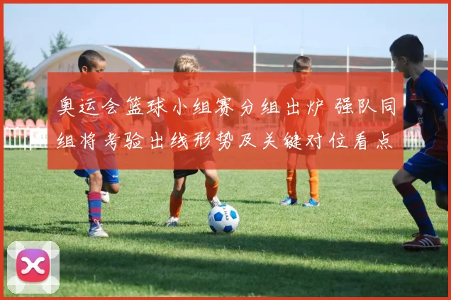 奥运会篮球小组赛分组出炉 强队同组将考验出线形势及关键对位看点