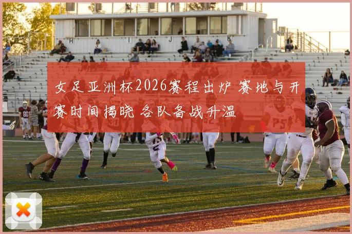 女足亚洲杯2026赛程出炉 赛地与开赛时间揭晓 各队备战升温
