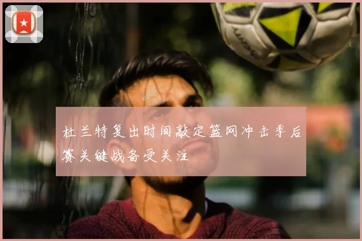 杜兰特复出时间敲定篮网冲击季后赛关键战备受关注