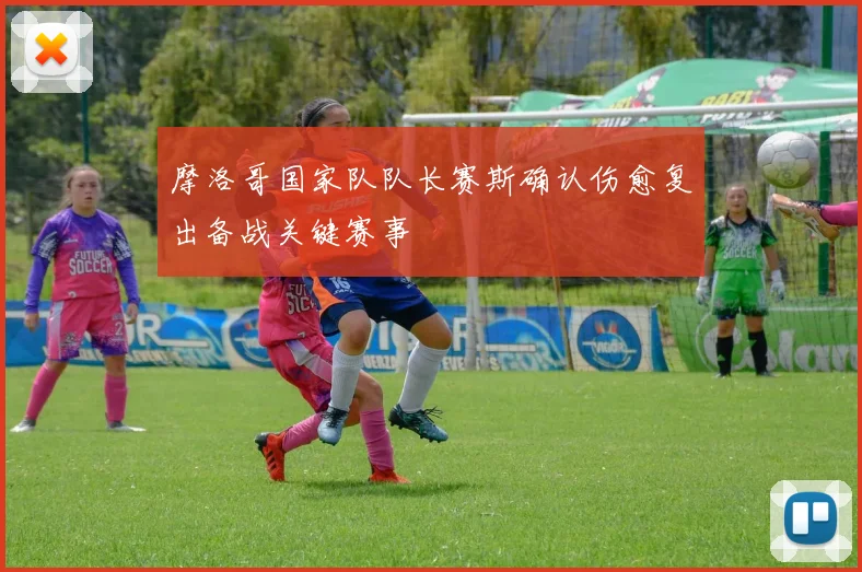 摩洛哥国家队队长赛斯确认伤愈复出备战关键赛事