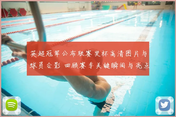 英超冠军公布联赛奖杯高清图片与球员合影 回顾赛季关键瞬间与亮点