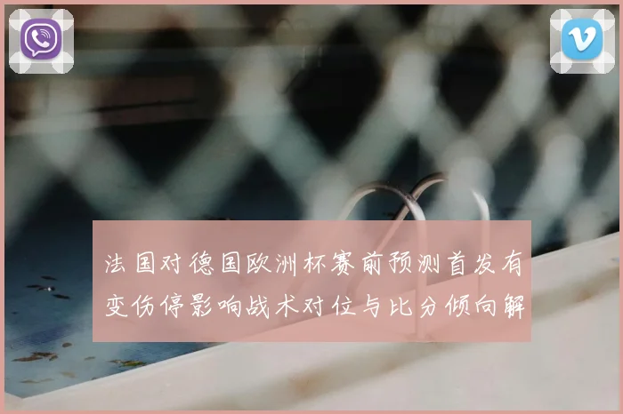 法国对德国欧洲杯赛前预测首发有变伤停影响战术对位与比分倾向解读