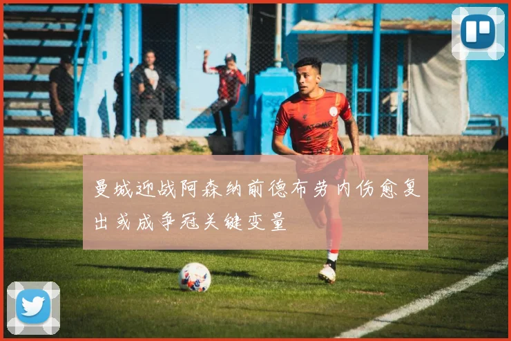 曼城迎战阿森纳前德布劳内伤愈复出或成争冠关键变量