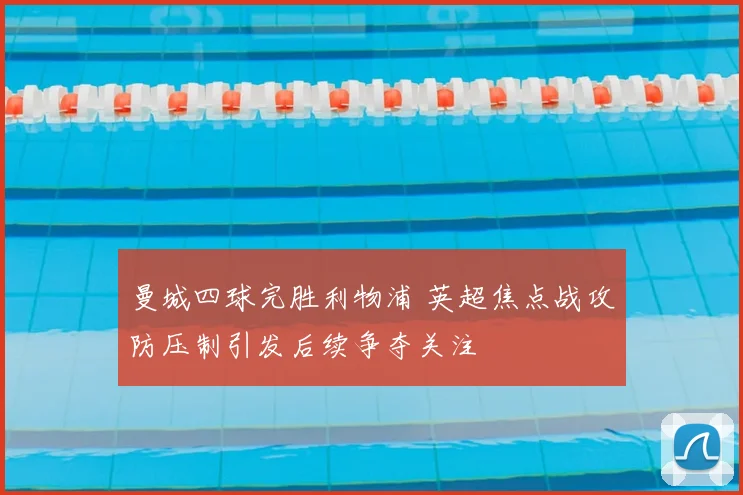 曼城四球完胜利物浦 英超焦点战攻防压制引发后续争夺关注