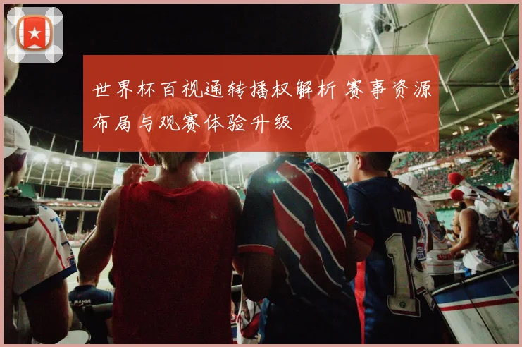 世界杯百视通转播权解析 赛事资源布局与观赛体验升级