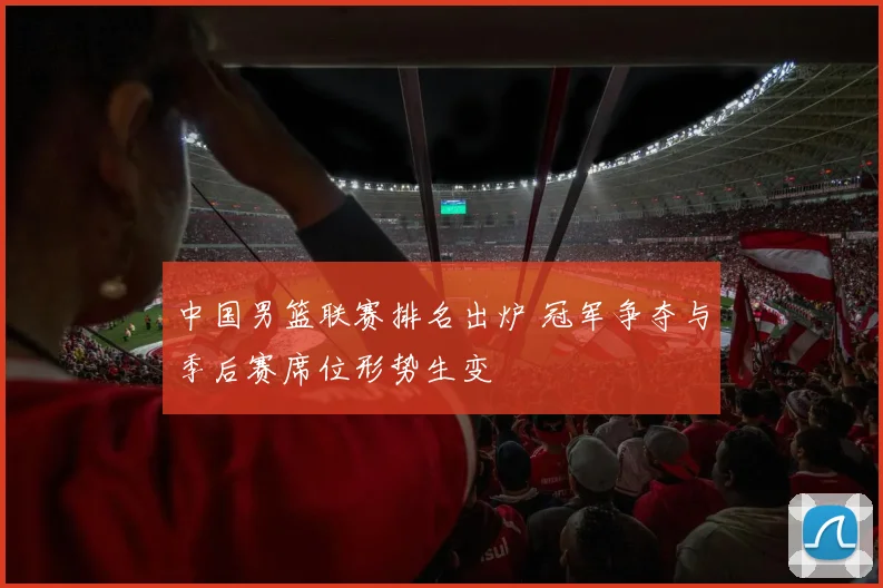 中国男篮联赛排名出炉 冠军争夺与季后赛席位形势生变