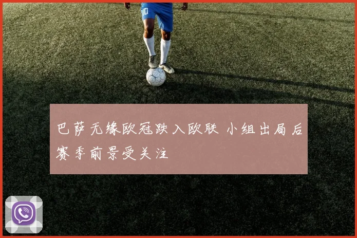 巴萨无缘欧冠跌入欧联 小组出局后赛季前景受关注