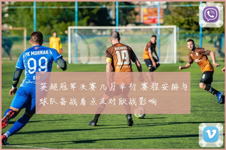 英超冠军决赛几月举行 赛程安排与球队备战看点及对欧战影响