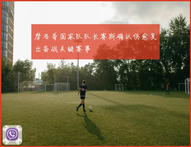 摩洛哥国家队队长赛斯确认伤愈复出备战关键赛事