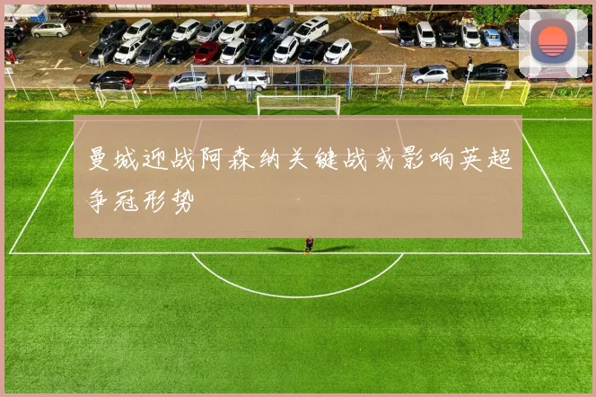 曼城迎战阿森纳关键战或影响英超争冠形势