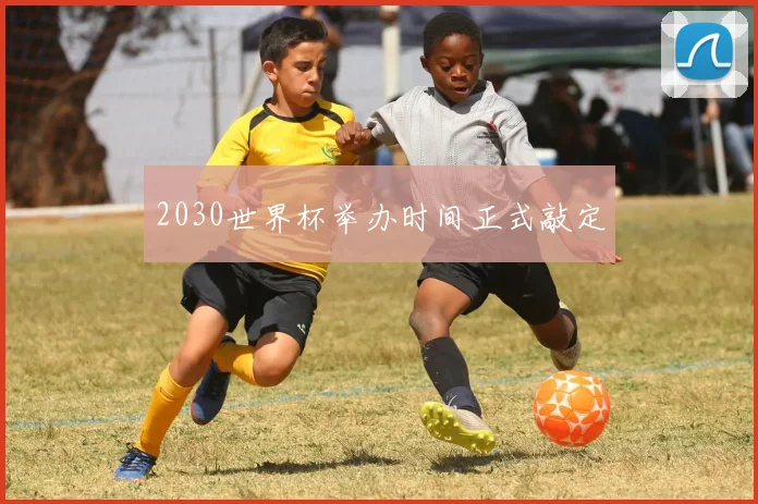 2030世界杯举办时间正式敲定