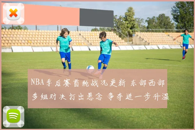 NBA季后赛首轮战况更新 东部西部多组对决打出悬念 争夺进一步升温